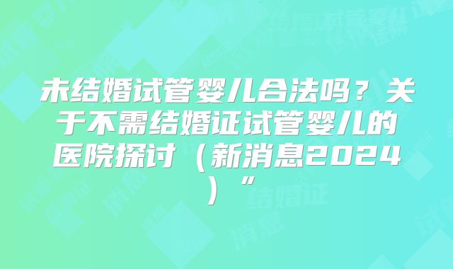 未结婚试管婴儿合法吗？关于不需结婚证试管婴儿的医院探讨（新消息2024）”