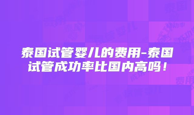 泰国试管婴儿的费用-泰国试管成功率比国内高吗！