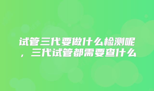 试管三代要做什么检测呢，三代试管都需要查什么