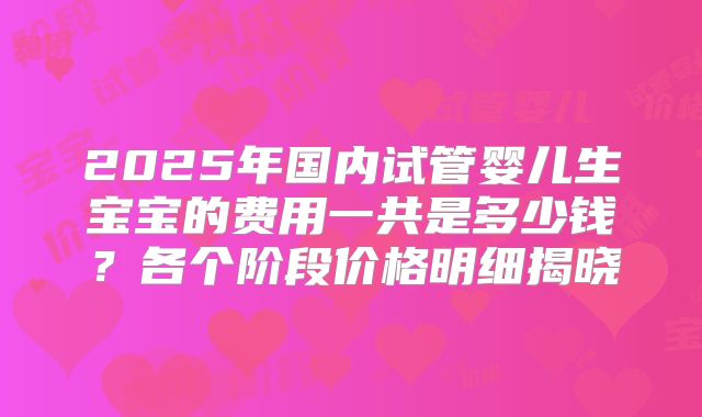 2025年国内试管婴儿生宝宝的费用一共是多少钱？各个阶段价格明细揭晓
