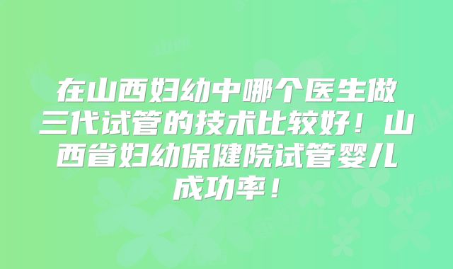 在山西妇幼中哪个医生做三代试管的技术比较好!山西省妇幼保健院试管婴儿成功率!