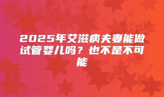 2025年艾滋病夫妻能做试管婴儿吗？也不是不可能