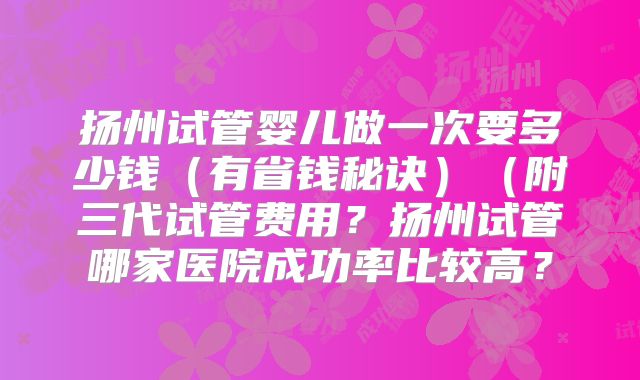 扬州试管婴儿做一次要多少钱（有省钱秘诀）（附三代试管费用？扬州试管哪家医院成功率比较高？