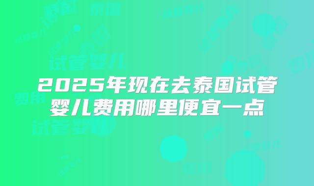 2025年现在去泰国试管婴儿费用哪里便宜一点