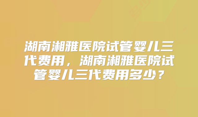 湖南湘雅医院试管婴儿三代费用，湖南湘雅医院试管婴儿三代费用多少？