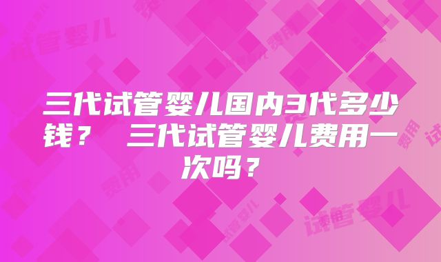 三代试管婴儿国内3代多少钱？ 三代试管婴儿费用一次吗？