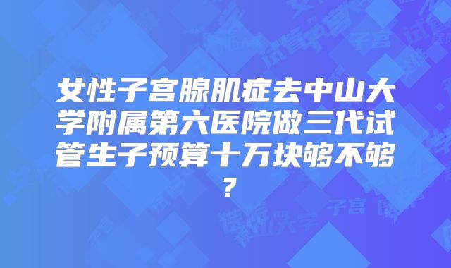 女性子宫腺肌症去中山大学附属第六医院做三代试管生子预算十万块够不够？