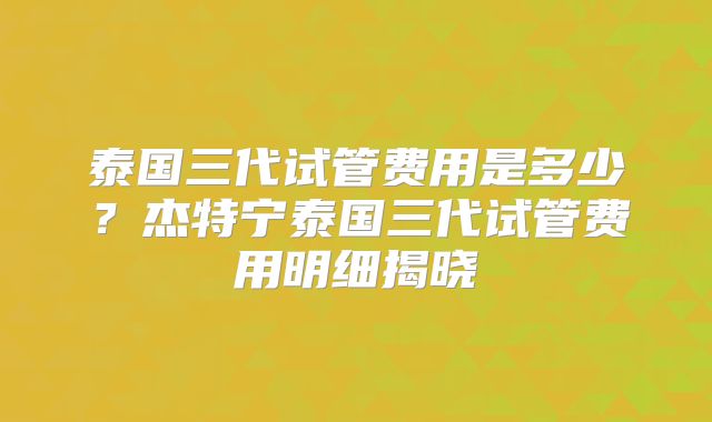 泰国三代试管费用是多少？杰特宁泰国三代试管费用明细揭晓
