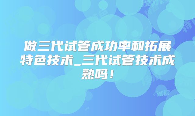 做三代试管成功率和拓展特色技术_三代试管技术成熟吗！