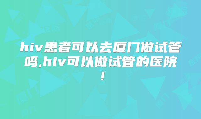 hiv患者可以去厦门做试管吗,hiv可以做试管的医院!