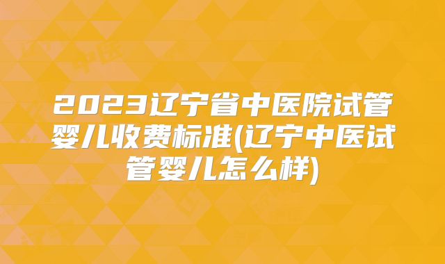 2023辽宁省中医院试管婴儿收费标准(辽宁中医试管婴儿怎么样)