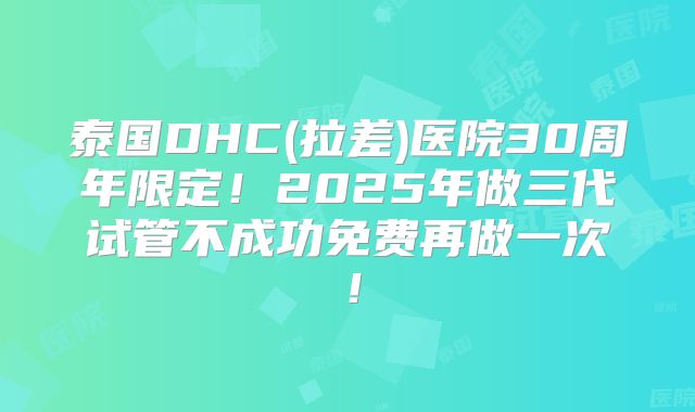 泰国DHC(拉差)医院30周年限定！2025年做三代试管不成功免费再做一次！