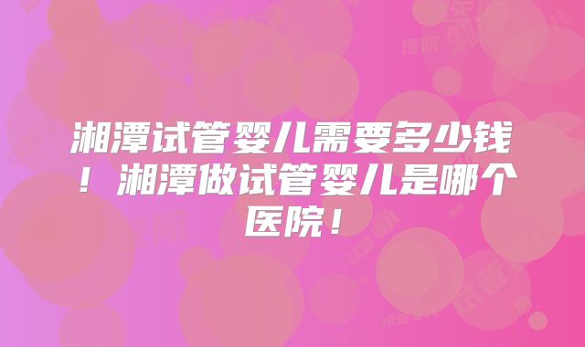 湘潭试管婴儿需要多少钱!湘潭做试管婴儿是哪个医院!