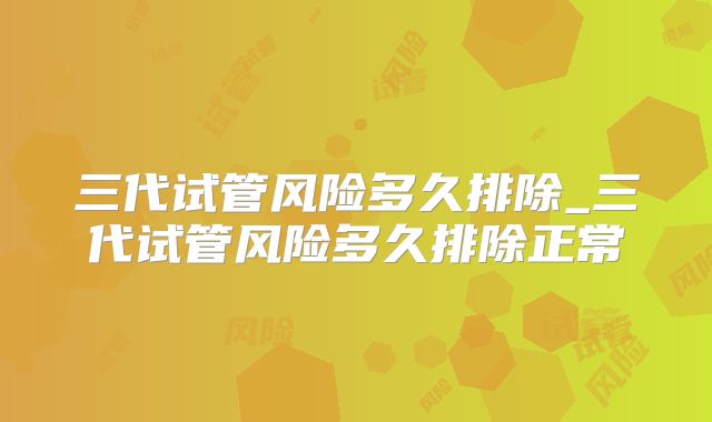 三代试管风险多久排除_三代试管风险多久排除正常