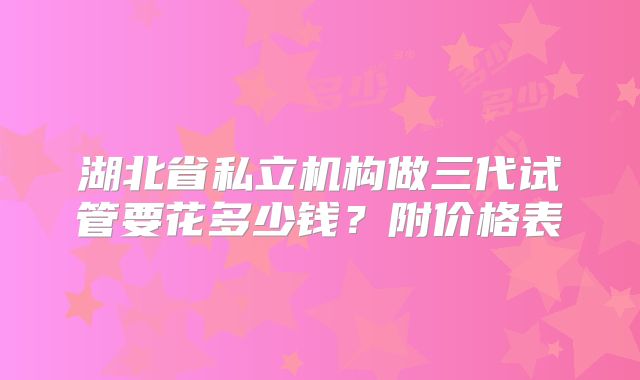 湖北省私立机构做三代试管要花多少钱?附价格表
