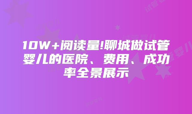 10W+阅读量!聊城做试管婴儿的医院、费用、成功率全景展示