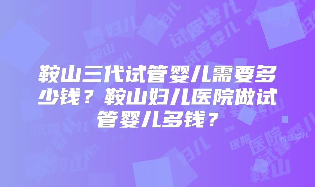 鞍山三代试管婴儿需要多少钱?鞍山妇儿医院做试管婴儿多钱?