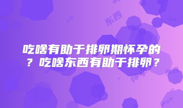 吃啥有助于排卵期怀孕的?吃啥东西有助于排卵?