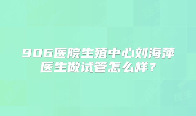 906医院生殖中心刘海萍医生做试管怎么样？