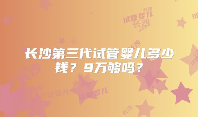 长沙第三代试管婴儿多少钱?9万够吗?