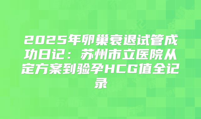 2025年卵巢衰退试管成功日记:苏州市立医院从定方案到验孕HCG值全记录