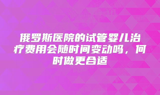 俄罗斯医院的试管婴儿治疗费用会随时间变动吗，何时做更合适