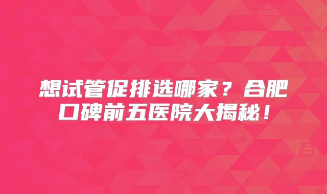 想试管促排选哪家？合肥口碑前五医院大揭秘！