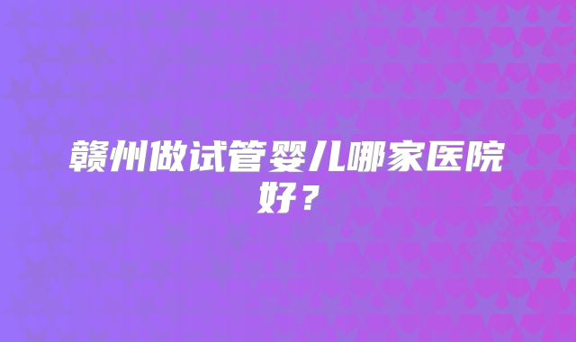赣州做试管婴儿哪家医院好？