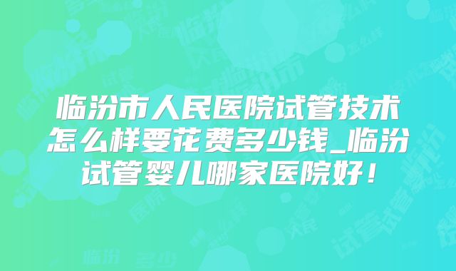 临汾市人民医院试管技术怎么样要花费多少钱_临汾试管婴儿哪家医院好！