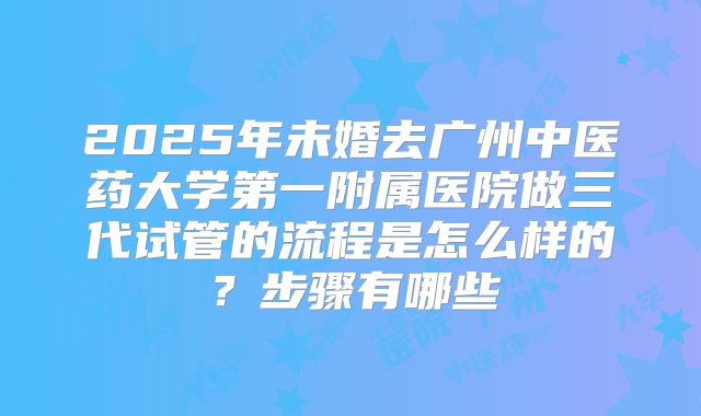 2025年未婚去广州中医药大学第一附属医院做三代试管的流程是怎么样的？步骤有哪些