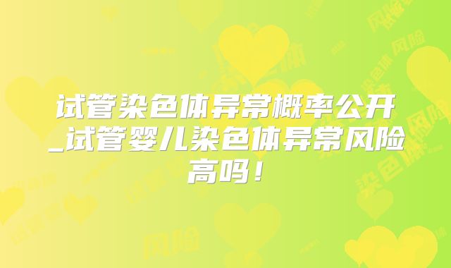 试管染色体异常概率公开_试管婴儿染色体异常风险高吗!