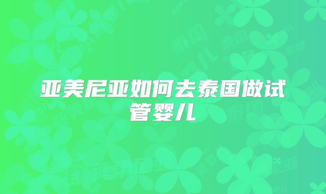 亚美尼亚如何去泰国做试管婴儿