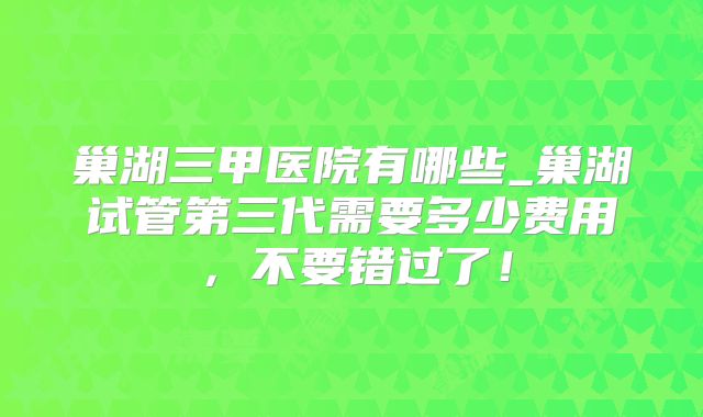 巢湖三甲医院有哪些_巢湖试管第三代需要多少费用,不要错过了!