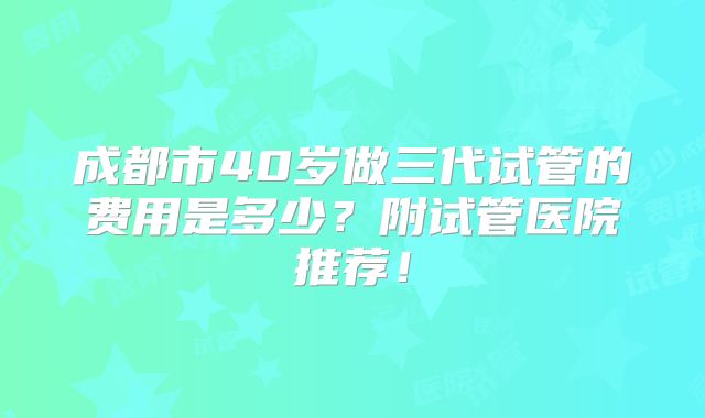 成都市40岁做三代试管的费用是多少？附试管医院推荐！