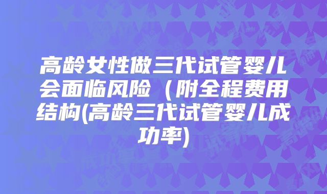 高龄女性做三代试管婴儿会面临风险（附全程费用结构(高龄三代试管婴儿成功率)