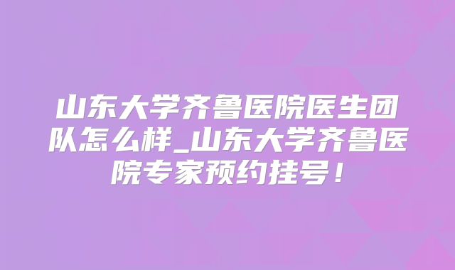 山东大学齐鲁医院医生团队怎么样_山东大学齐鲁医院专家预约挂号！