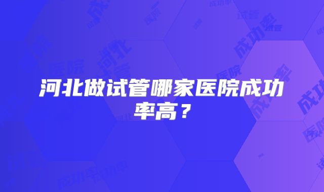 河北做试管哪家医院成功率高?