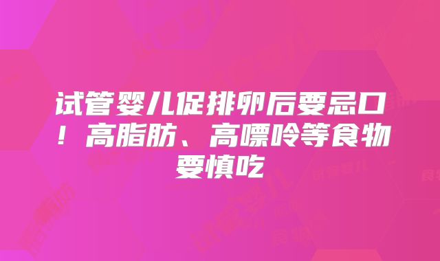 试管婴儿促排卵后要忌口！高脂肪、高嘌呤等食物要慎吃