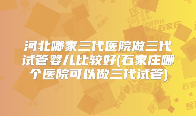 河北哪家三代医院做三代试管婴儿比较好(石家庄哪个医院可以做三代试管)