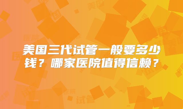 美国三代试管一般要多少钱？哪家医院值得信赖？