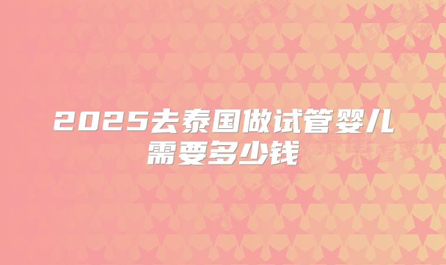 2025去泰国做试管婴儿需要多少钱