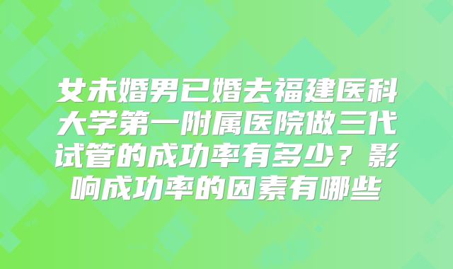 女未婚男已婚去福建医科大学第一附属医院做三代试管的成功率有多少?影响成功率的因素有哪些