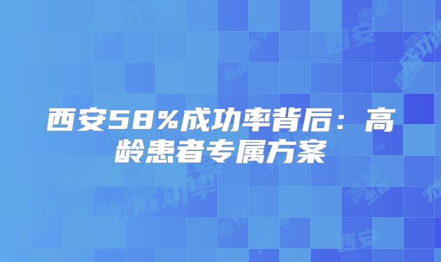 西安58%成功率背后：高龄患者专属方案
