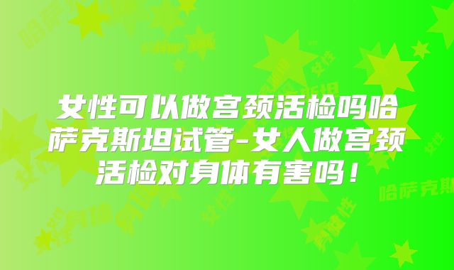 女性可以做宫颈活检吗哈萨克斯坦试管-女人做宫颈活检对身体有害吗！