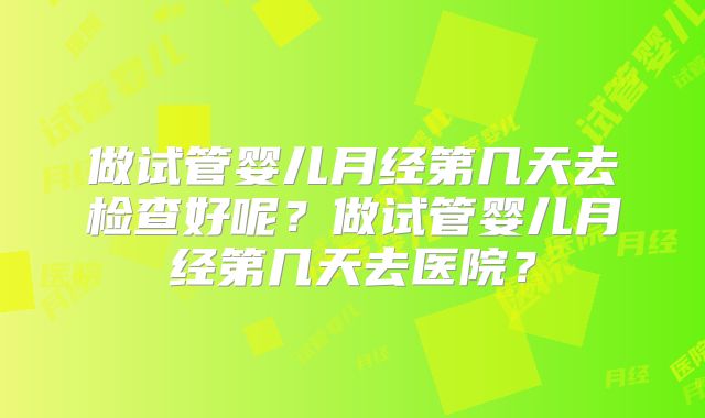 做试管婴儿月经第几天去检查好呢？做试管婴儿月经第几天去医院？