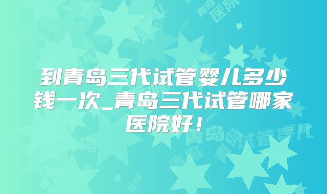 到青岛三代试管婴儿多少钱一次_青岛三代试管哪家医院好！