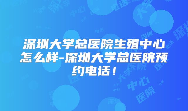 深圳大学总医院生殖中心怎么样-深圳大学总医院预约电话!