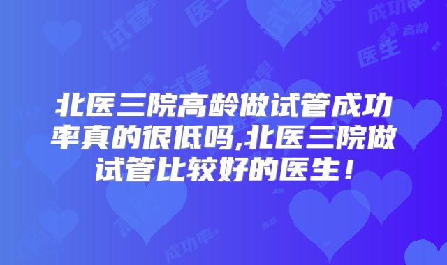 北医三院高龄做试管成功率真的很低吗,北医三院做试管比较好的医生!