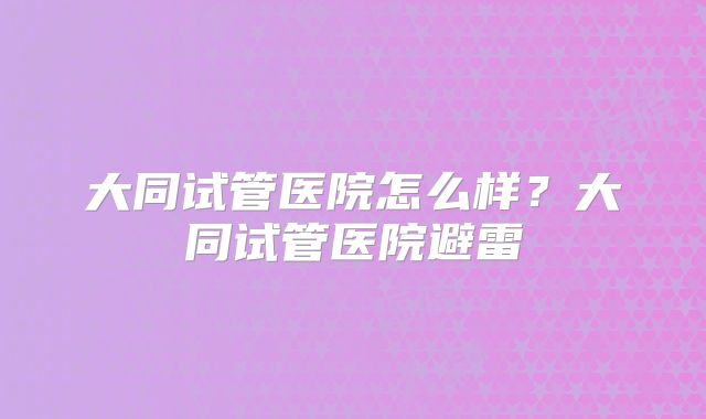 大同试管医院怎么样？大同试管医院避雷