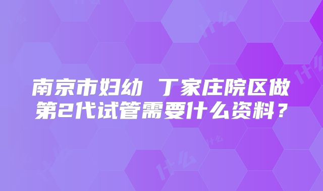 南京市妇幼 丁家庄院区做第2代试管需要什么资料？